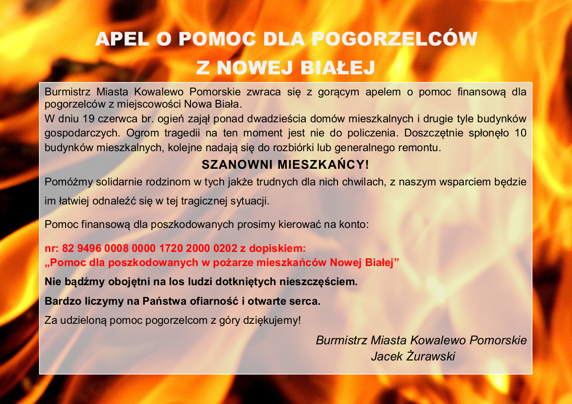 Apel o pomoc dla pogorzelców z Nowej Białej  	Burmistrz Miasta Kowalewo Pomorskie zwraca się z gorącym apelem o pomoc finansową dla pogorzelców z miejscowości Nowa Biała. W dniu 19 czerwca br. ogień zajął ponad dwadzieścia domów mieszkalnych i drugie tyle budynków gospodarczych. Ogrom tragedii na ten moment jest nie do policzenia. Doszczętnie spłonęło 10 budynków mieszkalnych, kolejne nadają się do rozbiórki lub generalnego remontu.   SZANOWNI MIESZKAŃCY ! Pomóżmy solidarnie rodzinom w tych jakże trudnych dla nich chwilach, z naszym wsparciem będzie im łatwiej odnaleźć się w tej tragicznej sytuacji. Pomoc finansową dla poszkodowanych prosimy kierować na konto:   nr: 82 9496 0008 0000 1720 2000 0202 z dopiskiem: „ Pomoc dla poszkodowanych w pożarze mieszkańców Nowej Białej ”   Nie bądźmy obojętni na los ludzi dotkniętych nieszczęściem. Bardzo liczymy na Państwa ofiarność i otwarte serca.   Za udzieloną pomoc pogorzelcom z góry dziękujemy! Burmistrz Miasta Kowalewo Pomorskie Jacek Żurawski